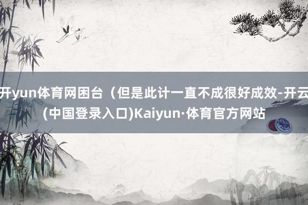 开yun体育网困台(但是此计一直不成很好成效-开云(中国登录入口)Kaiyun·体育官方网站