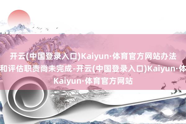 开云(中国登录入口)Kaiyun·体育官方网站办法财富的审计和评估职责尚未完成-开云(中国登录入口)Kaiyun·体育官方网站