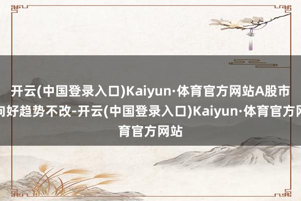 开云(中国登录入口)Kaiyun·体育官方网站A股市集向好趋势不改-开云(中国登录入口)Kaiyun·体育官方网站