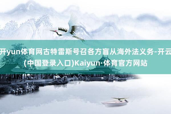 开yun体育网古特雷斯号召各方盲从海外法义务-开云(中国登录入口)Kaiyun·体育官方网站