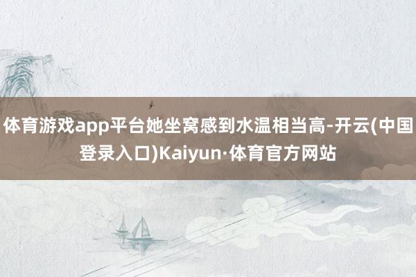 体育游戏app平台她坐窝感到水温相当高-开云(中国登录入口)Kaiyun·体育官方网站