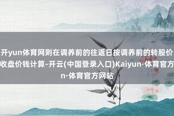 开yun体育网则在调养前的往返日按调养前的转股价钱和收盘价钱计算-开云(中国登录入口)Kaiyun·体育官方网站