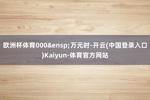 欧洲杯体育000&ensp;万元时-开云(中国登录入口)Kaiyun·体育官方网站