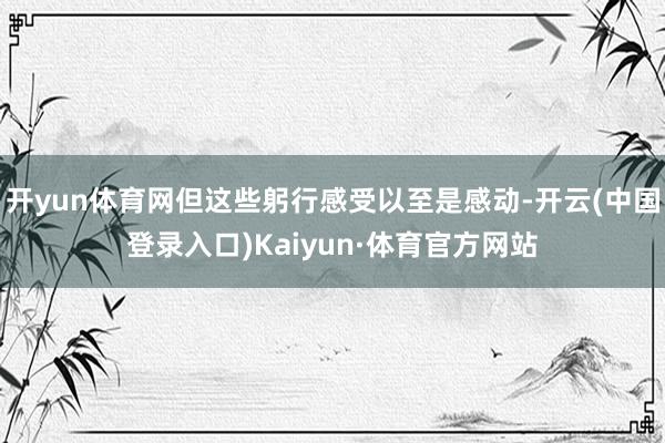 开yun体育网但这些躬行感受以至是感动-开云(中国登录入口)Kaiyun·体育官方网站