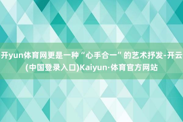 开yun体育网更是一种“心手合一”的艺术抒发-开云(中国登录入口)Kaiyun·体育官方网站