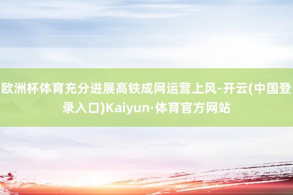 欧洲杯体育充分进展高铁成网运营上风-开云(中国登录入口)Kaiyun·体育官方网站