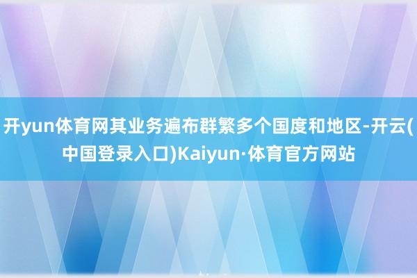 开yun体育网其业务遍布群繁多个国度和地区-开云(中国登录入口)Kaiyun·体育官方网站