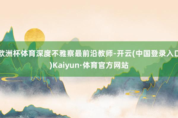 欧洲杯体育深度不雅察最前沿教师-开云(中国登录入口)Kaiyun·体育官方网站