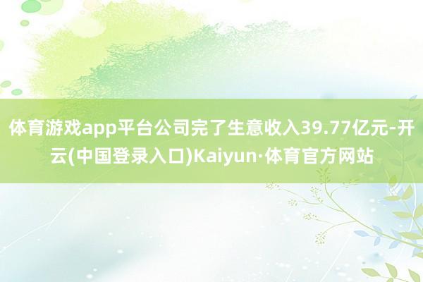 体育游戏app平台公司完了生意收入39.77亿元-开云(中国登录入口)Kaiyun·体育官方网站