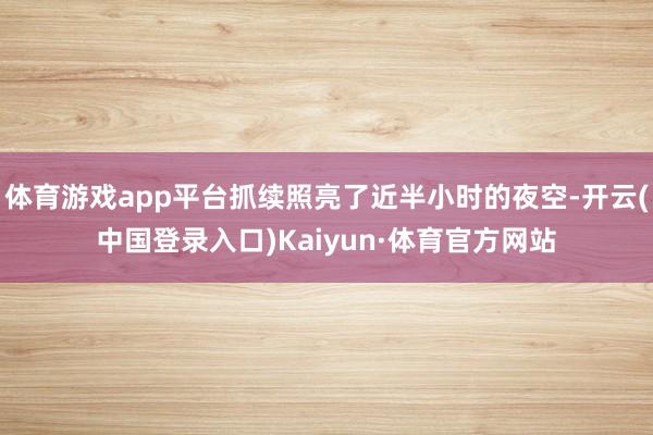 体育游戏app平台抓续照亮了近半小时的夜空-开云(中国登录入口)Kaiyun·体育官方网站