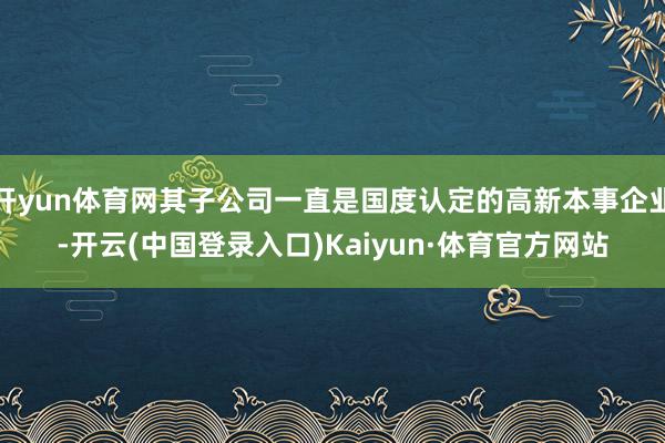 开yun体育网其子公司一直是国度认定的高新本事企业-开云(中国登录入口)Kaiyun·体育官方网站