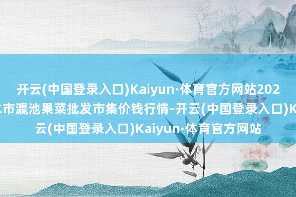 开云(中国登录入口)Kaiyun·体育官方网站2024年12月5日甘肃天水市瀛池果菜批发市集价钱行情-开云(中国登录入口)Kaiyun·体育官方网站