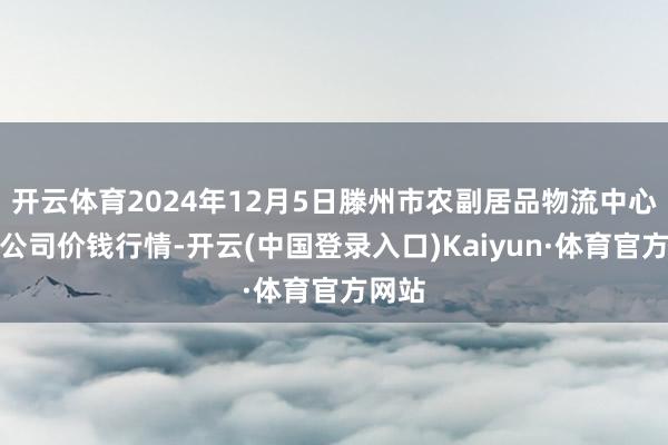开云体育2024年12月5日滕州市农副居品物流中心有限公司价钱行情-开云(中国登录入口)Kaiyun·体育官方网站