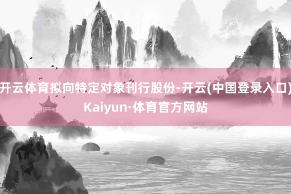 开云体育拟向特定对象刊行股份-开云(中国登录入口)Kaiyun·体育官方网站
