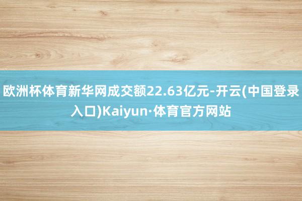 欧洲杯体育新华网成交额22.63亿元-开云(中国登录入口)Kaiyun·体育官方网站