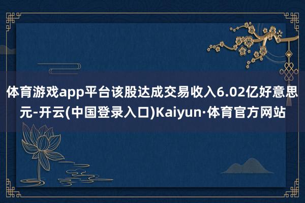 体育游戏app平台该股达成交易收入6.02亿好意思元-开云(中国登录入口)Kaiyun·体育官方网站
