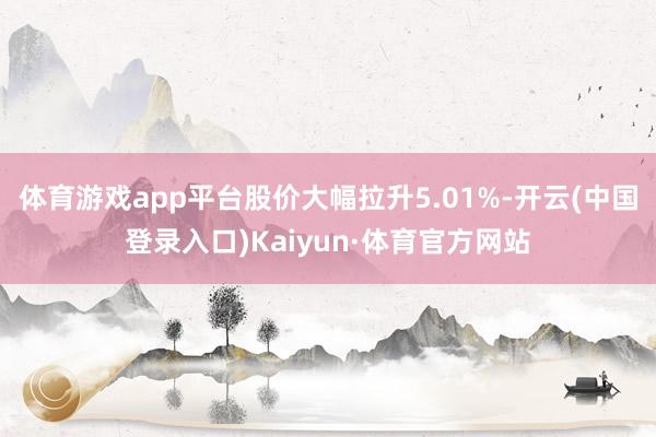 体育游戏app平台股价大幅拉升5.01%-开云(中国登录入口)Kaiyun·体育官方网站