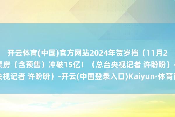 开云体育(中国)官方网站2024年贺岁档（11月22日—12月31日）档期票房（含预售）冲破15亿！（总台央视记者 许盼盼）-开云(中国登录入口)Kaiyun·体育官方网站