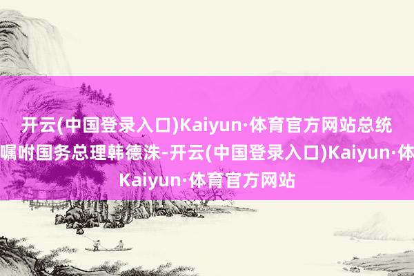 开云(中国登录入口)Kaiyun·体育官方网站总统权利当今已嘱咐国务总理韩德洙-开云(中国登录入口)Kaiyun·体育官方网站