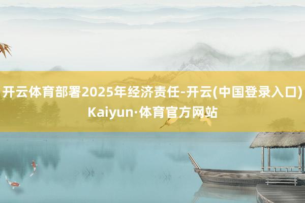 开云体育部署2025年经济责任-开云(中国登录入口)Kaiyun·体育官方网站