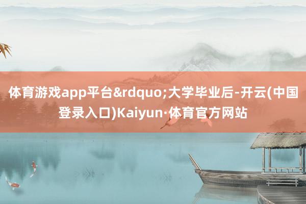 体育游戏app平台&rdquo;大学毕业后-开云(中国登录入口)Kaiyun·体育官方网站