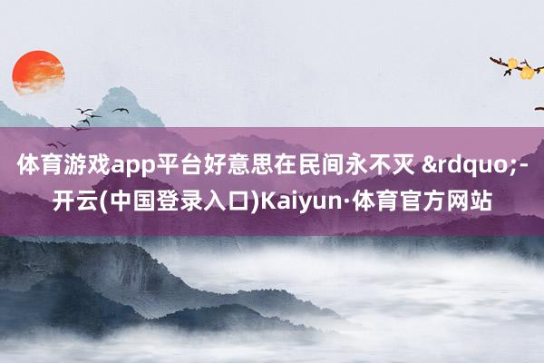 体育游戏app平台好意思在民间永不灭 &rdquo;-开云(中国登录入口)Kaiyun·体育官方网站