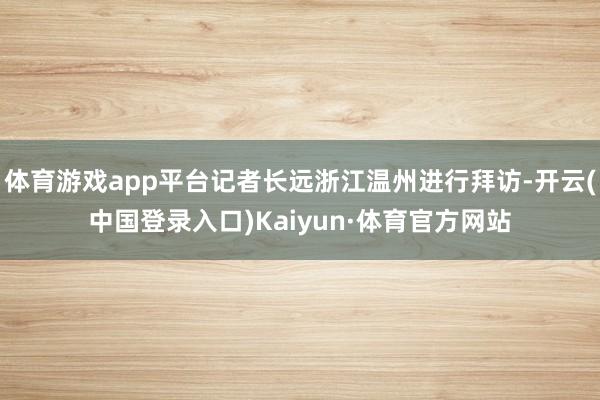 体育游戏app平台记者长远浙江温州进行拜访-开云(中国登录入口)Kaiyun·体育官方网站