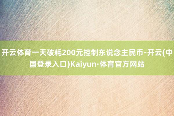 开云体育一天破耗200元控制东说念主民币-开云(中国登录入口)Kaiyun·体育官方网站