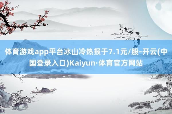 体育游戏app平台冰山冷热报于7.1元/股-开云(中国登录入口)Kaiyun·体育官方网站