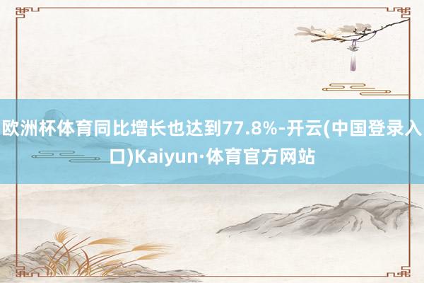 欧洲杯体育同比增长也达到77.8%-开云(中国登录入口)Kaiyun·体育官方网站