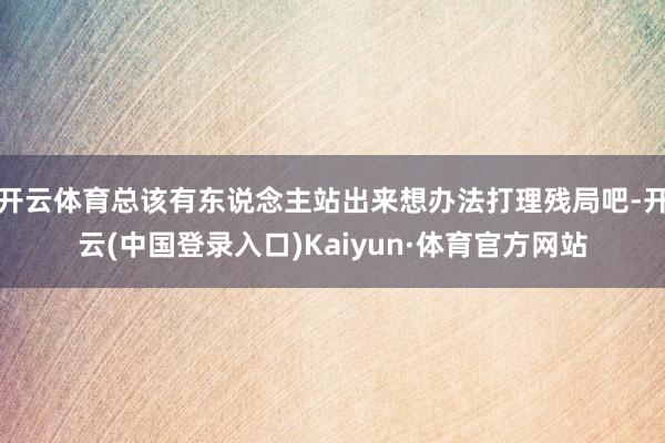 开云体育总该有东说念主站出来想办法打理残局吧-开云(中国登录入口)Kaiyun·体育官方网站
