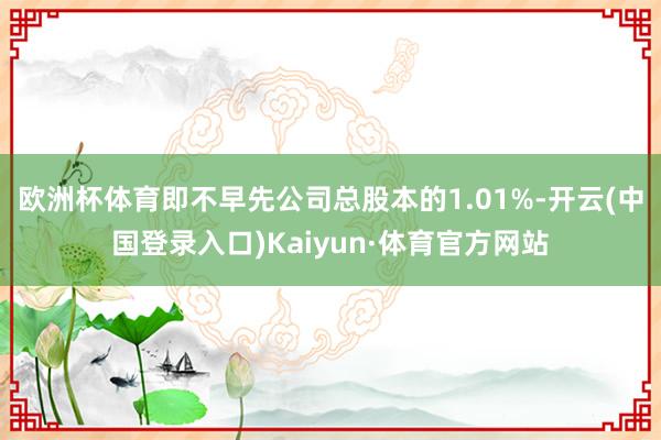 欧洲杯体育即不早先公司总股本的1.01%-开云(中国登录入口)Kaiyun·体育官方网站