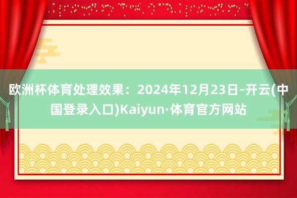 欧洲杯体育处理效果:2024年12月23日-开云(中国登录入口)Kaiyun·体育官方网站