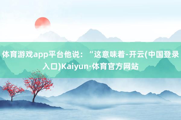 体育游戏app平台 他说:“这意味着-开云(中国登录入口)Kaiyun·体育官方网站