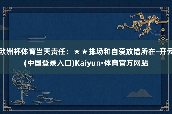 欧洲杯体育当天责任：★★排场和自爱放错所在-开云(中国登录入口)Kaiyun·体育官方网站