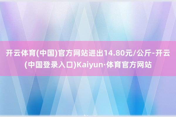 开云体育(中国)官方网站进出14.80元/公斤-开云(中国登录入口)Kaiyun·体育官方网站