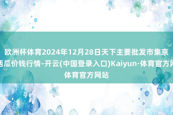 欧洲杯体育2024年12月28日天下主要批发市集京欣西瓜价钱行情-开云(中国登录入口)Kaiyun·体育官方网站