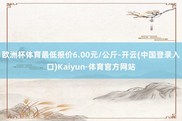 欧洲杯体育最低报价6.00元/公斤-开云(中国登录入口)Kaiyun·体育官方网站