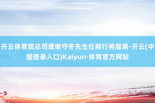开云体育现总司理谢守冬先生任期行将届满-开云(中国登录入口)Kaiyun·体育官方网站