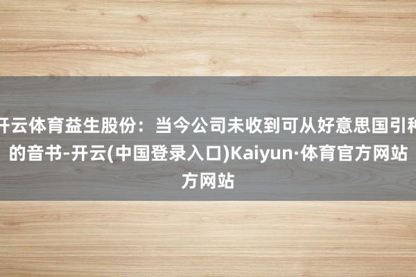 开云体育益生股份：当今公司未收到可从好意思国引种的音书-开云(中国登录入口)Kaiyun·体育官方网站