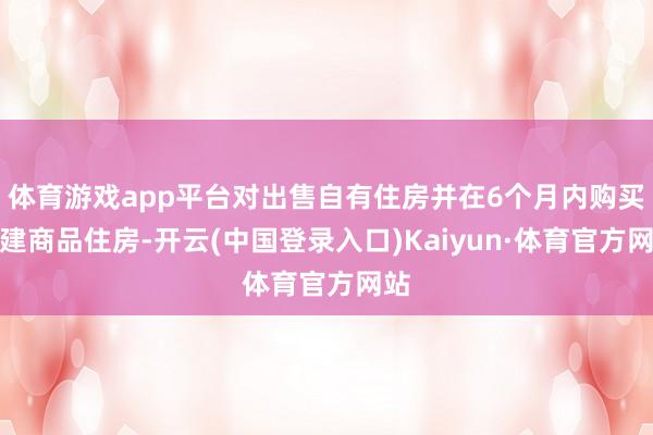 体育游戏app平台对出售自有住房并在6个月内购买新建商品住房-开云(中国登录入口)Kaiyun·体育官方网站