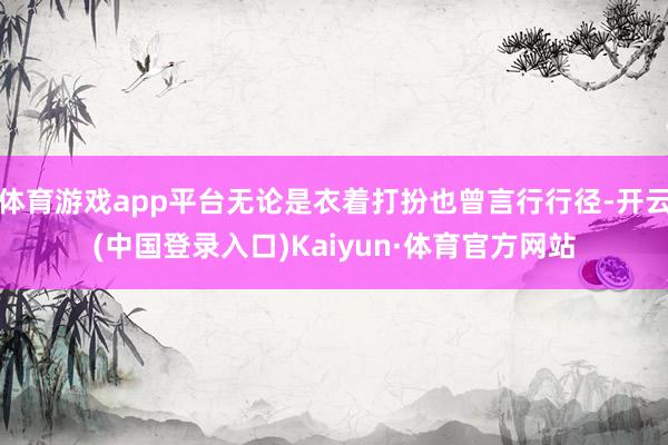 体育游戏app平台无论是衣着打扮也曾言行行径-开云(中国登录入口)Kaiyun·体育官方网站