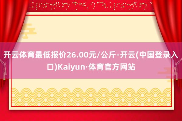 开云体育最低报价26.00元/公斤-开云(中国登录入口)Kaiyun·体育官方网站
