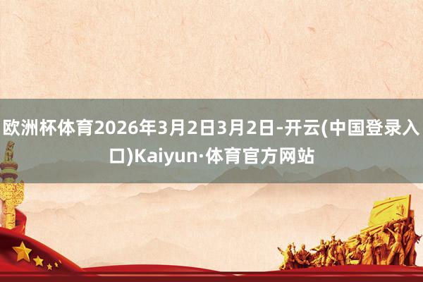 欧洲杯体育2026年3月2日3月2日-开云(中国登录入口)Kaiyun·体育官方网站