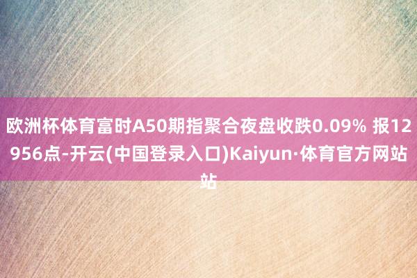 欧洲杯体育富时A50期指聚合夜盘收跌0.09% 报12956点-开云(中国登录入口)Kaiyun·体育官方网站
