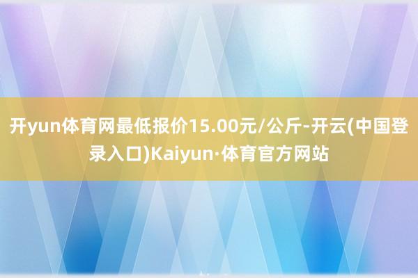 开yun体育网最低报价15.00元/公斤-开云(中国登录入口)Kaiyun·体育官方网站