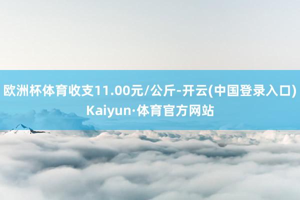 欧洲杯体育收支11.00元/公斤-开云(中国登录入口)Kaiyun·体育官方网站