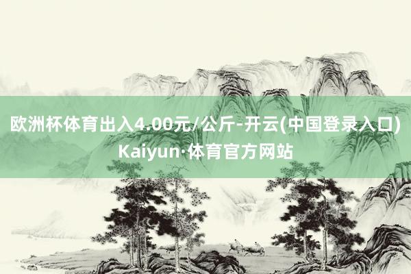 欧洲杯体育出入4.00元/公斤-开云(中国登录入口)Kaiyun·体育官方网站