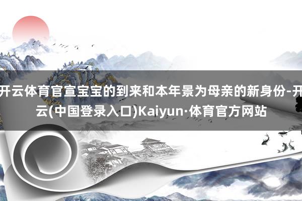 开云体育官宣宝宝的到来和本年景为母亲的新身份-开云(中国登录入口)Kaiyun·体育官方网站