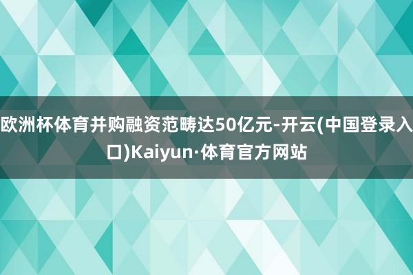 欧洲杯体育并购融资范畴达50亿元-开云(中国登录入口)Kaiyun·体育官方网站
